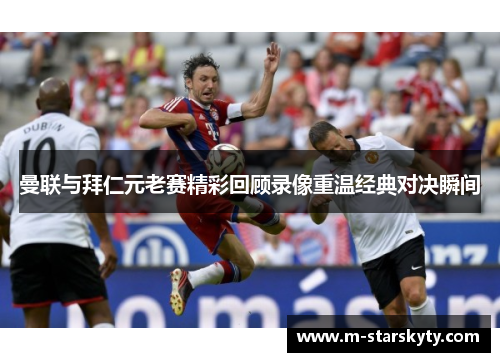 曼联与拜仁元老赛精彩回顾录像重温经典对决瞬间