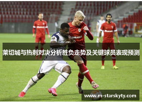 莱切城与热刺对决分析胜负走势及关键球员表现预测